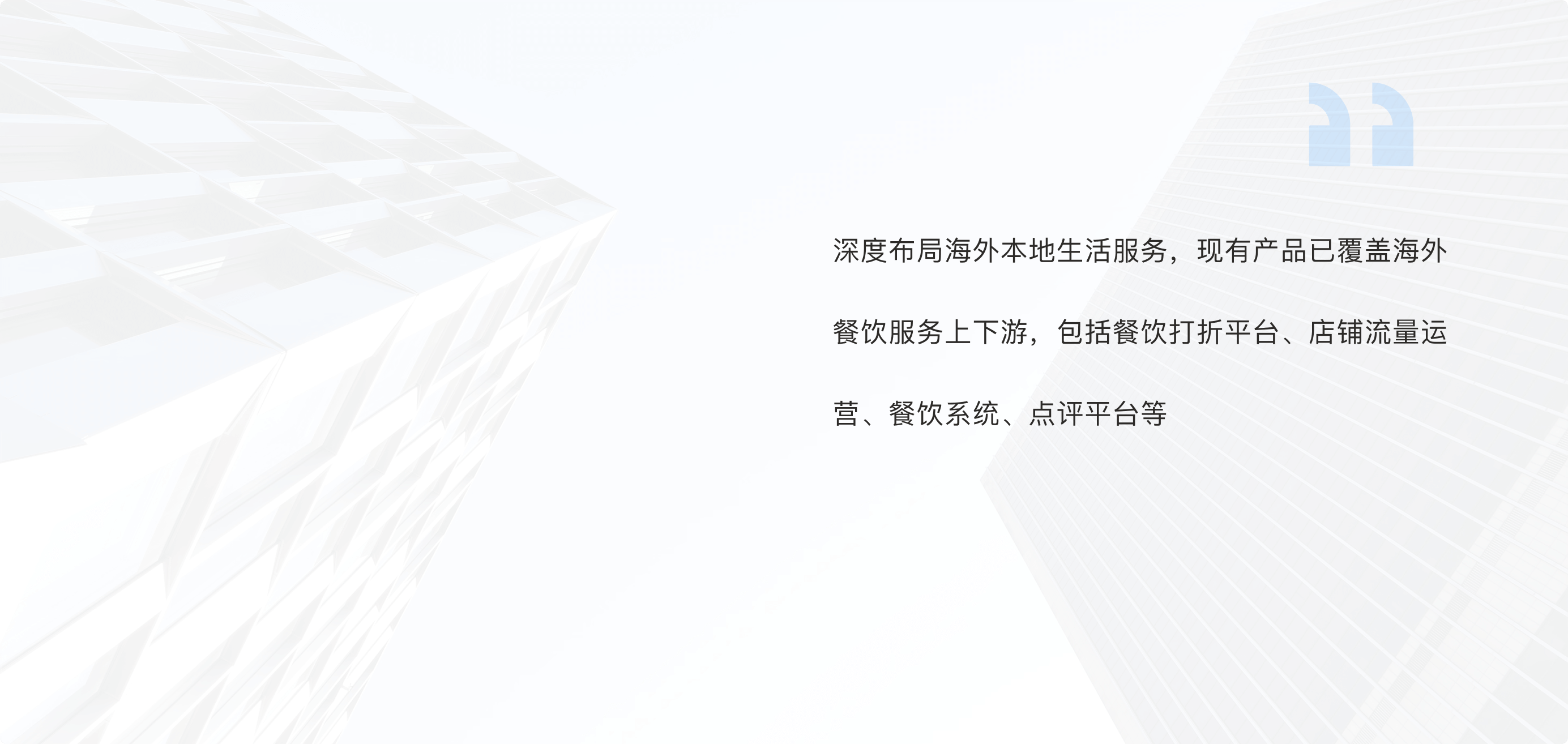 深度布局海外本地生活服务，现有产品已覆盖海外餐饮服务上下游，包括餐饮打折平台、店铺流量运营、餐饮系统、点评平台等