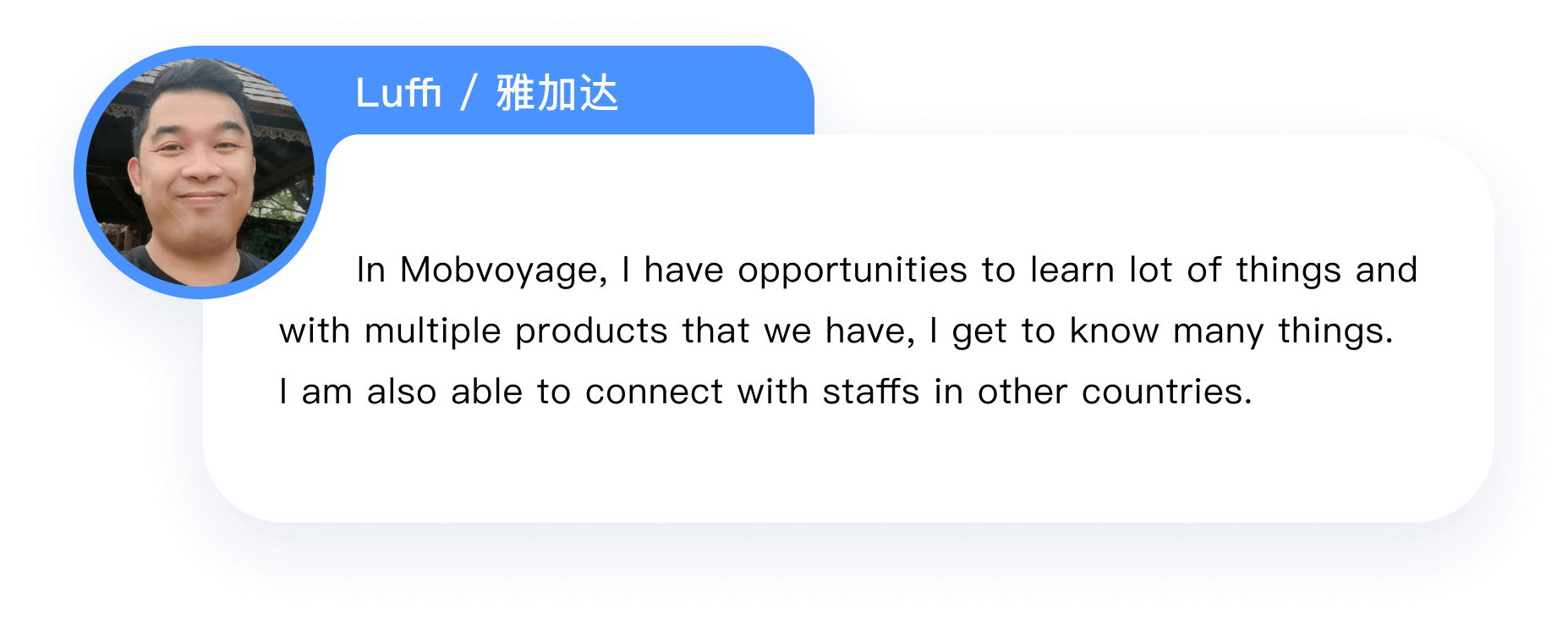  In Mobvoyage, I have opportunities to learn lot of things and with multiple products that we have, I get to know many things.
            I am also able to connect with staffs in other countries.