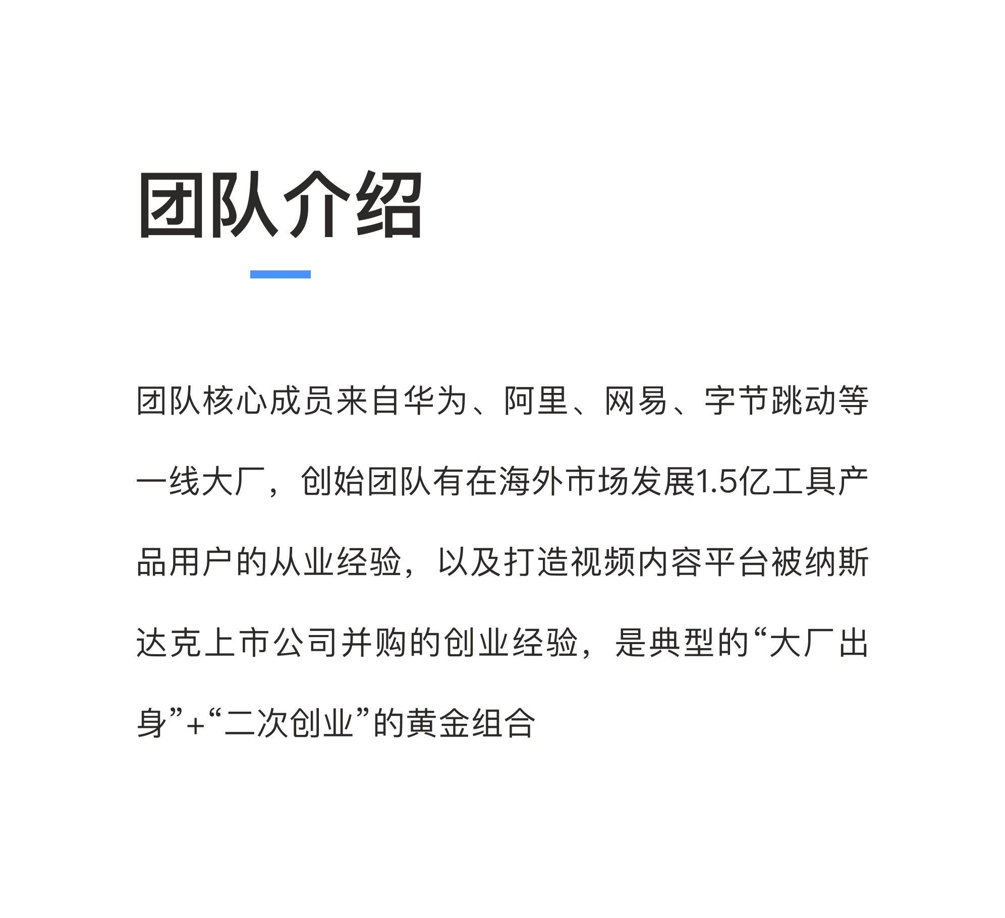 团队核心成员来自华为、阿里、网易、字节跳动等一线大厂，创始团队有在海外市场发展1.5亿工具产品用户的从业经验，以及打造视频内容平台被纳斯达克上市公司并购的创业经验，是典型的“大厂出生”+“二次创业”的黄金组合