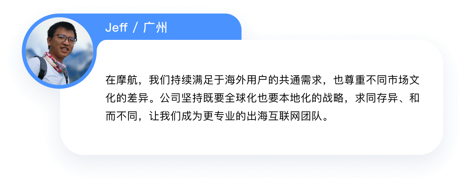 在摩航，我们持续满足于海外用户的共通需求，也尊重不同市场文
            化的差异。公司坚持既要全球化也要本地化的战略，求同存异、和而不同，让我们成为更专业的出海互联网团队。