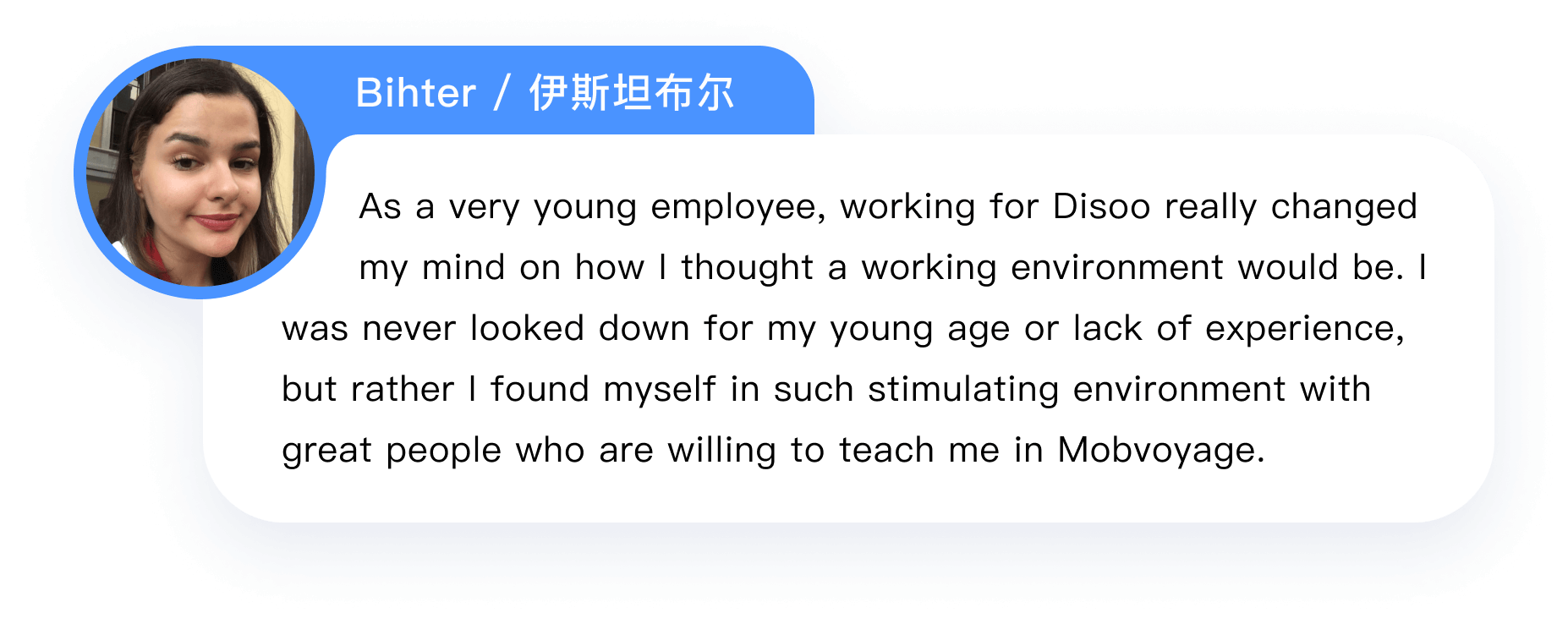       As a very young employee, working for Disoo really changed 
            my mind on how I thought a working environment would be. I was never looked down for my young age or lack of experience, but rather I found myself in such stimulating environment with great people who are willing to teach me in Mobvoyage.  